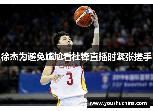 徐杰为避免尴尬看杜锋直播时紧张搓手